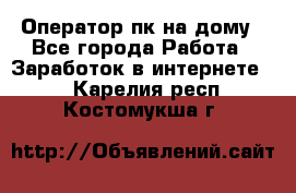 Оператор пк на дому - Все города Работа » Заработок в интернете   . Карелия респ.,Костомукша г.